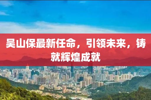 吳山保最新任命，引領(lǐng)未來，鑄就輝煌成就