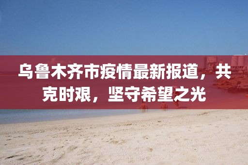 烏魯木齊市疫情最新報(bào)道，共克時(shí)艱，堅(jiān)守希望之光