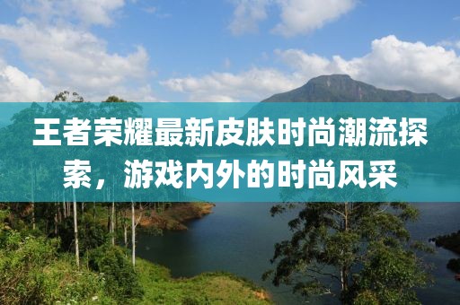 王者榮耀最新皮膚時(shí)尚潮流探索，游戲內(nèi)外的時(shí)尚風(fēng)采