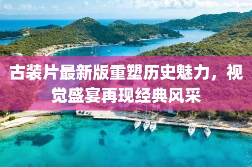 古裝片最新版重塑歷史魅力，視覺盛宴再現(xiàn)經(jīng)典風(fēng)采