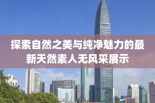 探索自然之美與純凈魅力的最新天然素人無(wú)風(fēng)采展示