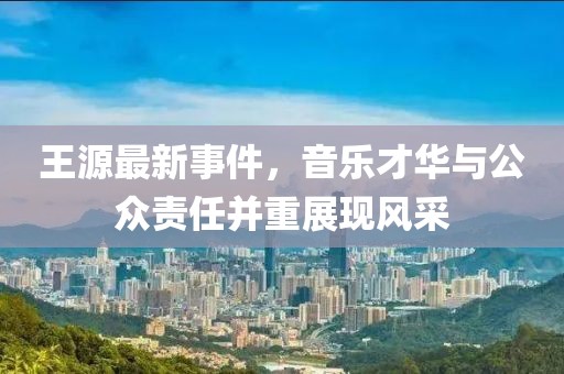 王源最新事件，音樂才華與公眾責(zé)任并重展現(xiàn)風(fēng)采