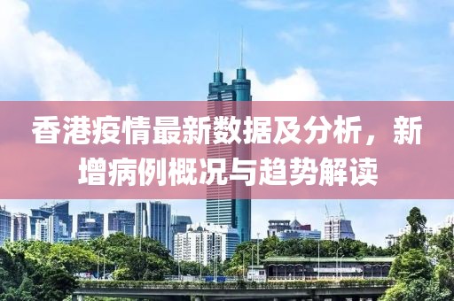 香港疫情最新數(shù)據(jù)及分析，新增病例概況與趨勢解讀