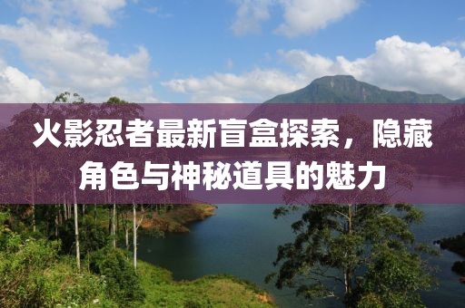 火影忍者最新盲盒探索，隱藏角色與神秘道具的魅力