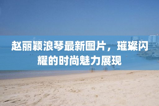 趙麗穎浪琴最新圖片，璀璨閃耀的時尚魅力展現(xiàn)