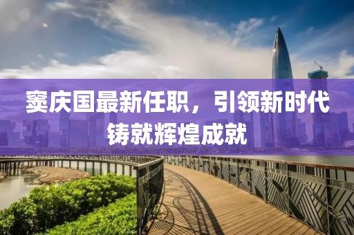 竇慶國最新任職，引領(lǐng)新時代鑄就輝煌成就