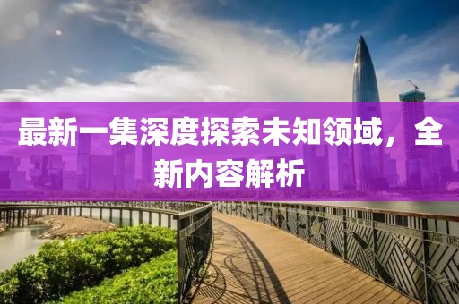 最新一集深度探索未知領(lǐng)域，全新內(nèi)容解析