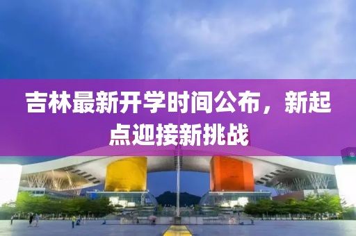 吉林最新開(kāi)學(xué)時(shí)間公布，新起點(diǎn)迎接新挑戰(zhàn)