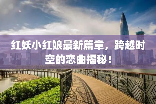 紅妖小紅娘最新篇章，跨越時(shí)空的戀曲揭秘！