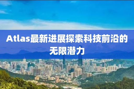 Atlas最新進(jìn)展探索科技前沿的無限潛力
