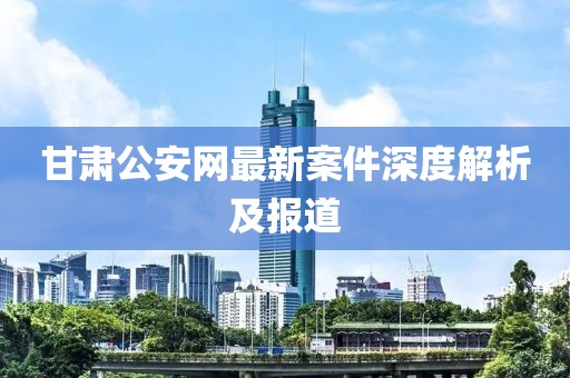 甘肅公安網(wǎng)最新案件深度解析及報道
