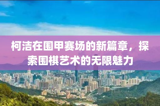 柯潔在圍甲賽場的新篇章，探索圍棋藝術(shù)的無限魅力