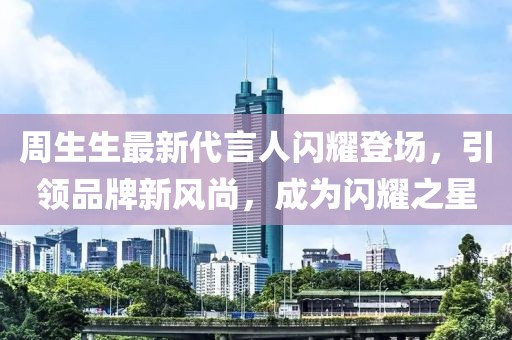 周生生最新代言人閃耀登場(chǎng)，引領(lǐng)品牌新風(fēng)尚，成為閃耀之星