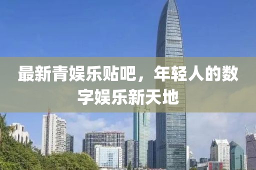 最新青娛樂貼吧，年輕人的數(shù)字娛樂新天地