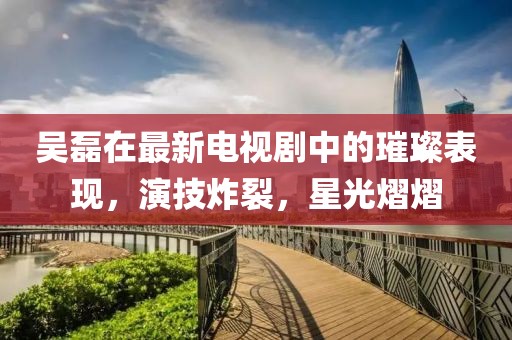 吳磊在最新電視劇中的璀璨表現(xiàn)，演技炸裂，星光熠熠