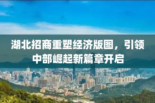 湖北招商重塑經(jīng)濟(jì)版圖，引領(lǐng)中部崛起新篇章開啟
