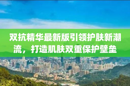 雙抗精華最新版引領(lǐng)護膚新潮流，打造肌膚雙重保護壁壘
