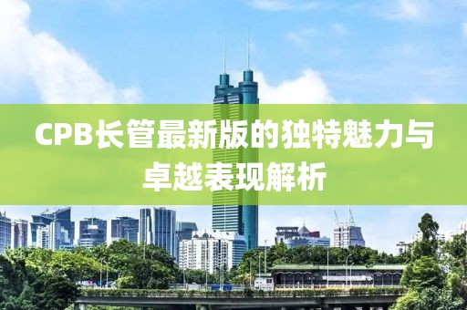 CPB長管最新版的獨特魅力與卓越表現(xiàn)解析