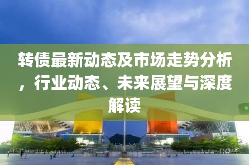 轉(zhuǎn)債最新動(dòng)態(tài)及市場(chǎng)走勢(shì)分析，行業(yè)動(dòng)態(tài)、未來展望與深度解讀