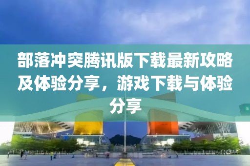 部落沖突騰訊版下載最新攻略及體驗分享，游戲下載與體驗分享