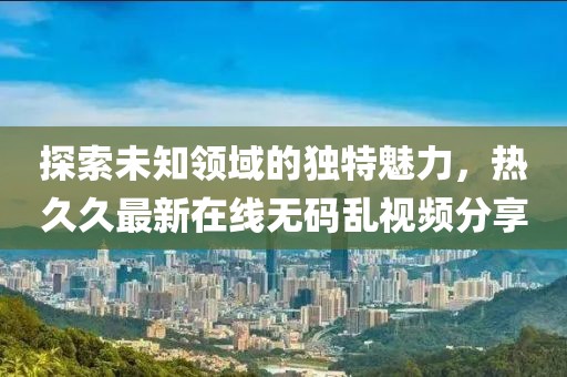 探索未知領域的獨特魅力，熱久久最新在線無碼亂視頻分享