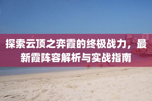 探索云頂之弈霞的終極戰(zhàn)力，最新霞陣容解析與實戰(zhàn)指南
