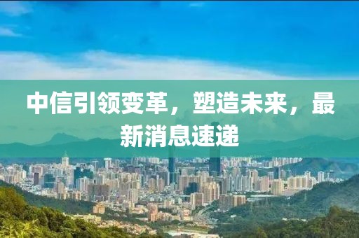 中信引領變革，塑造未來，最新消息速遞