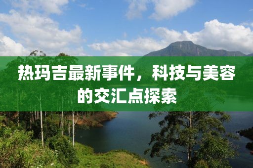 熱瑪吉最新事件，科技與美容的交匯點探索