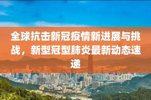 全球抗擊新冠疫情新進展與挑戰(zhàn)，新型冠型肺炎最新動態(tài)速遞