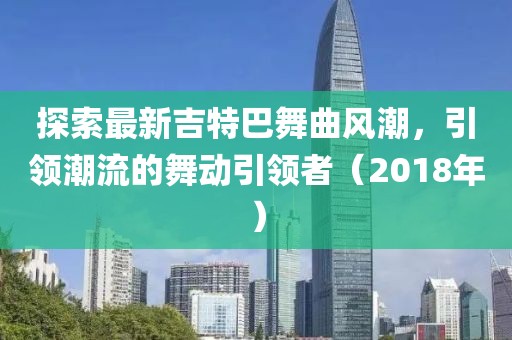 探索最新吉特巴舞曲風潮，引領(lǐng)潮流的舞動引領(lǐng)者（2018年）