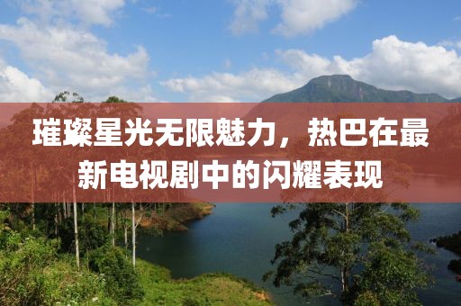璀璨星光無限魅力，熱巴在最新電視劇中的閃耀表現(xiàn)