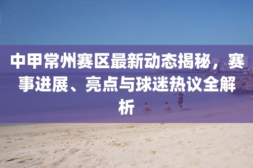 中甲常州賽區(qū)最新動態(tài)揭秘，賽事進(jìn)展、亮點(diǎn)與球迷熱議全解析