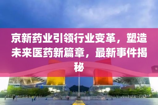 京新藥業(yè)引領(lǐng)行業(yè)變革，塑造未來醫(yī)藥新篇章，最新事件揭秘