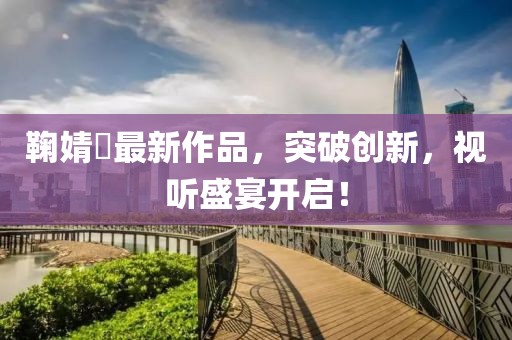 鞠婧祎最新作品，突破創(chuàng)新，視聽(tīng)盛宴開(kāi)啟！