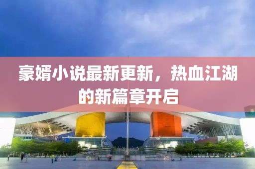 豪婿小說最新更新，熱血江湖的新篇章開啟
