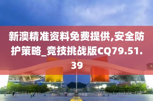 新澳精準資料免費提供,安全防護策略_競技挑戰(zhàn)版CQ79.51.39