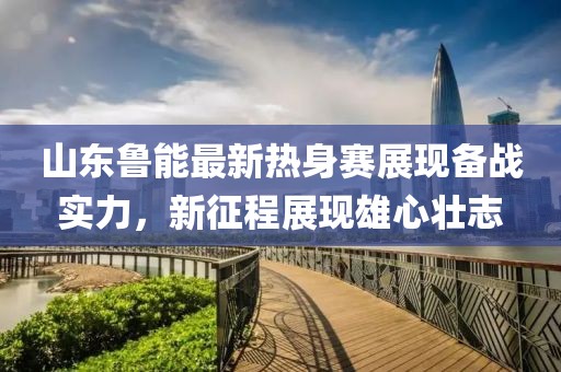 山東魯能最新熱身賽展現(xiàn)備戰(zhàn)實力，新征程展現(xiàn)雄心壯志