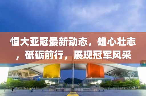 恒大亞冠最新動(dòng)態(tài)，雄心壯志，砥礪前行，展現(xiàn)冠軍風(fēng)采