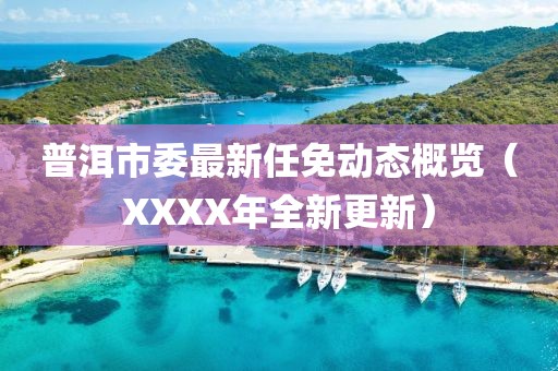 普洱市委最新任免動態(tài)概覽（XXXX年全新更新）