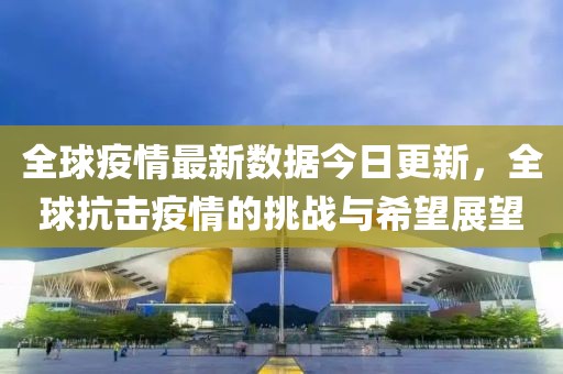 全球疫情最新數(shù)據(jù)今日更新，全球抗擊疫情的挑戰(zhàn)與希望展望