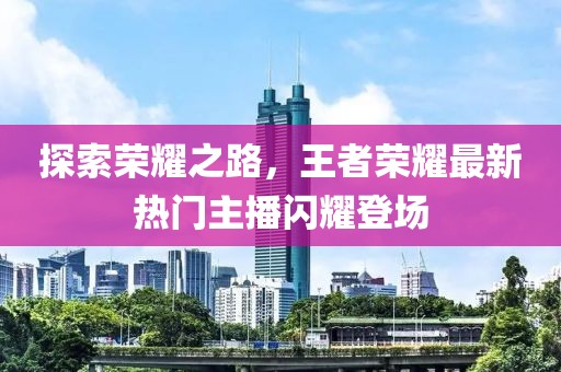 探索榮耀之路，王者榮耀最新熱門(mén)主播閃耀登場(chǎng)