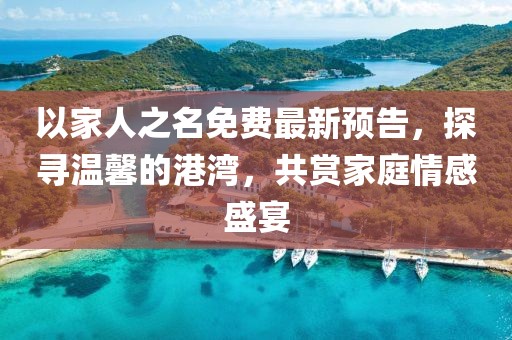 以家人之名免費(fèi)最新預(yù)告，探尋溫馨的港灣，共賞家庭情感盛宴