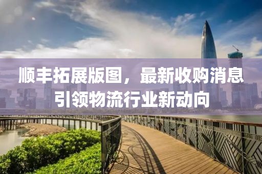 順豐拓展版圖，最新收購消息引領(lǐng)物流行業(yè)新動向