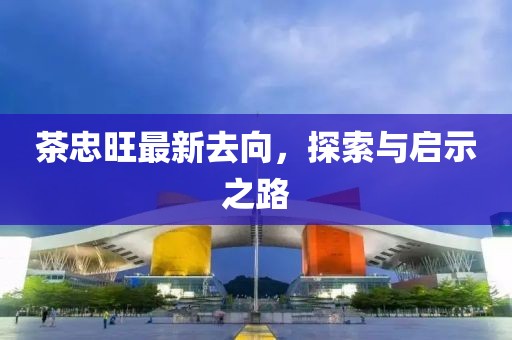 茶忠旺最新去向，探索與啟示之路