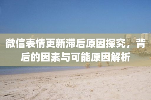 微信表情更新滯后原因探究，背后的因素與可能原因解析