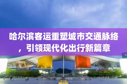 哈爾濱客運重塑城市交通脈絡(luò)，引領(lǐng)現(xiàn)代化出行新篇章
