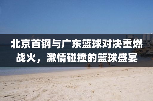 北京首鋼與廣東籃球對決重燃戰(zhàn)火，激情碰撞的籃球盛宴
