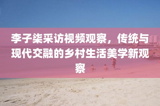 李子柒采訪(fǎng)視頻觀察，傳統(tǒng)與現(xiàn)代交融的鄉(xiāng)村生活美學(xué)新觀察
