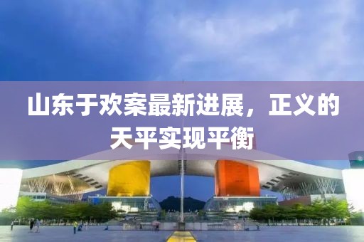 山東于歡案最新進展，正義的天平實現(xiàn)平衡