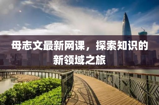 母志文最新網(wǎng)課，探索知識(shí)的新領(lǐng)域之旅